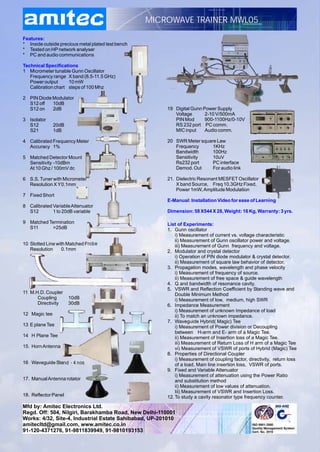 MICROWAVE TRAINER MWL05

Features:
* Inside outside precious metal plated test bench
* Tested on HP network analyser
* PC and audio communications

Technical Specifications
1 Micrometer tunable Gunn Oscillator
   Frequency range X band (8.5-11.5 GHz)
   Power output      10 mW
   Calibration chart steps of 100 Mhz

2 PIN Diode Modulator
  S12 off   10dB
  S12 on    2dB                                         19 Digital Gunn Power Supply
                                                           Voltage       2-10 V/500mA
3 Isolator                                                 PIN Mod       900-1100Hz/0-10V
  S12          20dB                                        RS 232 port PC comm.
  S21          1dB                                         MIC input     Audio comm.

4 Calibrated Frequency Meter                            20 SWR Meter square Law
  Accuracy 1%                                              Frequency      1KHz
                                                           Bandwidth      100Hz
5 Matched Detector Mount                                   Sensitivity    10uV
  Sensitivity -10dBm                                       Rs232 port     PC interface
  At 10 Ghz / 100mV dc                                     Demod. Out     For audio link

6 S.S. Tuner with Micrometer                            21. Dielectric Resonant MESFET Oscillator
  Resolution X Y0.1mm                                       X band Source, Freq 10.3GHz Fixed,
                                                            Power 1mW, Amplitude Modulation
7 Fixed Short
                                                        E-Manual: Installation Video for ease of Learning
8 Calibrated Variable Attenuator
  S12        1 to 20dB variable                         Dimension: 58 X544 X 28, Weight: 16 Kg, Warranty: 3 yrs.

9 Matched Termination                                   List of Experiments:
  S11      >25dB                                        1. Gunn oscillator
                                                            i) Measurement of current vs. voltage characteristic
                                                            ii) Measurement of Gunn oscillator power and voltage.
10 Slotted Line with Matched Probe                          iii) Measurement of Gunn frequency and voltage.
   Resolution      0.1mm                                2. Modulator and crystal detector
                                                            i) Operation of PIN diode modulator & crystal detector.
                                                            ii) Measurement of square law behavior of detector.
                                                        3. Propagation modes, wavelength and phase velocity
                                                            i) Measurement of frequency of source.
                                                            ii) Measurement of free space & guide wavelength
                                                        4. Q and bandwidth of resonance cavity.
                                                        5. VSWR and Reflection Coefficient by Standing wave and
11 M.H.D. Coupler                                           Double Minimum Method
      Coupling        10dB                                  i) Measurement of low, medium, high SWR
      Directivity     30dB                              6. Impedance Measurement
                                                            i) Measurement of unknown Impedance of load
12 Magic tee                                                ii) To match an unknown impedance.
                                                        7. Waveguide Hybrid( Magic) Tee
13 E plane Tee                                              i) Measurement of Power division or Decoupling
                                                            between H-arm and E- arm of a Magic Tee.
14 H Plane Tee                                              ii) Measurement of Insertion loss of a Magic Tee.
                                                            iii) Measurement of Return Loss of H arm of a Magic Tee
15. Horn Antenna                                            vi) Measurement of VSWR of ports of Hybrid (Magic) Tee
                                                        8. Properties of Directional Coupler
                                                            i) Measurement of coupling factor, directivity, return loss
16 Waveguide Stand - 4 nos                                  of a load, Main line insertion loss, VSWR of ports.
                                                        9. Fixed and Variable Attenuator
                                                            i) Measurement of attenuation using the Power Ratio
17. Manual Antenna rotator                                  and substitution method
                                                            ii) Measurement of low values of attenuation.
                                                            Iii) Measurement of VSWR and Insertion Loss.
18. Reflector Panel                                     12. To study a cavity resonator type frequency counter.
Mfd by: Amitec Electronics Ltd.
Regd. Off: 504, Nilgiri, Barakhamba Road, New Delhi-110001
Works: 4/32, Site-4, Industrial Estate Sahibabad, UP-201010
amitecltd@gmail.com, www.amitec.co.in
91-120-4371276, 91-9811839949, 91-9810193153
 