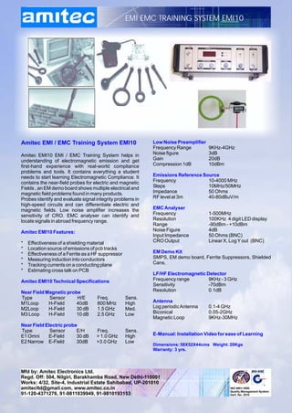 EMI EMC TRAINING SYSTEM EMI10




Amitec EMI / EMC Training System EMI10                      Low Noise Preamplifier
                                                            Frequency Range          9KHz-4GHz
Amitec EMI10 EMI / EMC Training System helps in             Noise figure             3dB
understanding of electromagnetic emission and get           Gain                     20dB
first-hand experience with real-world compliance            Compression 1dB          10dBm
problems and tools. It contains everything a student
needs to start learning Electromagnetic Compliance. It      Emissions Reference Source
contains the near-field probes for electric and magnetic    Frequency             10-4000 MHz
Fields , an EM demo board shows multiple electrical and     Steps                 10MHz/50MHz
magnetic field problems found in many products.             Impedance             50 Ohms
Probes identify and evaluate signal integrity problems in   RF level at 3m        40-80dBuV/m
high-speed circuits and can differentiate electric and
magnetic fields. Low noise amplifier increases the          EMC Analyser
sensitivity of CRO. EMC analyser can identify and           Frequency                1-500MHz
locate signals in abroad frequency range.                   Resolution               100KHz 4 digit LED display
                                                            Range                    -90dBm - +10dBm
Amitec EMI10 Features:                                      Noise Figure             4dB
                                                            Input Impedance          50 Ohms (BNC)
*   Effectiveness of a shielding material                   CRO Output               Linear X, Log Y out (BNC)
*   Location source of emissions of pcb tracks
*   Effectiveness of a Ferrite as a HF suppressor           EM Demo Kit
*   Measuring induction into conductors                     SMPS, EM demo board, Ferrite Suppressors, Shielded
*   Tracking currents on a conducting plane                 Cans,
*   Estimating cross talk on PCB
                                                            LF/HF Electromagnetic Detector
Amitec EMI10 Technical Specifications                       Frequency range        9KHz - 3 GHz
                                                            Sensitivity            -70dBm
Near Field Magnetic probe                                   Resolution             0.1dB
Type        Sensor      H/E          Freq.          Sens.
M1Loop      H-Field     40dB         800 MHz        High    Antenna
M2Loop      H-Field     30 dB        1.5 GHz        Med.    Log periodic Antenna     0.1-4 GHz
M3 Loop     H-Field     10 dB        2.5 GHz        Low     Biconical                0.05-2GHz
                                                            Magnetic Loop            9KHz-30MHz
Near Field Electric probe
Type         Sensor      E/H        Freq.           Sens.
E1 Omni     E-Field      30 dB      > 1.0 GHz       High    E-Manual: Installation Video for ease of Learning
E2 Narrow E-Field        30dB       >3.0 GHz        Low
                                                            Dimensions: 58X52X44cms Weight: 20Kgs
                                                            Warranty: 3 yrs.




Mfd by: Amitec Electronics Ltd.
Regd. Off: 504, Nilgiri, Barakhamba Road, New Delhi-110001
Works: 4/32, Site-4, Industrial Estate Sahibabad, UP-201010
amitecltd@gmail.com, www.amitec.co.in
91-120-4371276, 91-9811839949, 91-9810193153
 