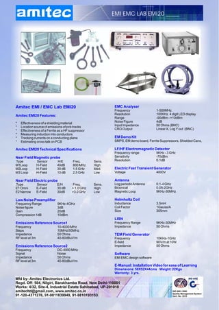 EMI EMC LAB EMI20




Amitec EMI / EMC Lab EMI20                                  EMC Analyser
                                                            Frequency                 1-500MHz
Amitec EMI20 Features:                                      Resolution                100KHz 4 digit LED display
                                                            Range                     -90dBm - +10dBm
*   Effectiveness of a shielding material                   Noise Figure              4dB
*   Location source of emissions of pcb tracks              Input Impedance           50 Ohms (BNC)
*   Effectiveness of a Ferrite as a HF suppressor           CRO Output                Linear X, Log Y out (BNC)
*   Measuring induction into conductors
*   Tracking currents on a conducting plane                 EM Demo Kit
*   Estimating cross talk on PCB                            SMPS, EM demo board, Ferrite Suppressors, Shielded Cans,

Amitec EMI20 Technical Specifications                       LF/HF Electromagnetic Detector
                                                            Frequency range           9KHz - 3 GHz
Near Field Magnetic probe                                   Sensitivity               -70dBm
Type             Sensor      H/E        Freq.       Sens.   Resolution                0.1dB
M1Loop           H-Field     40dB       800 MHz     High
M2Loop           H-Field     30 dB      1.5 GHz     Med.    Electric Fast Transient Generator
M3 Loop          H-Field     10 dB      2.5 GHz     Low     Voltage                   4000V

Near Field Electric probe                                   Antenna
Type             Sensor      E/H        Freq.       Sens.   Log periodic Antenna      0.1-4 GHz
E1 Omni          E-Field     30 dB      > 1.0 GHz   High    Biconical                 0.05-2GHz
E2 Narrow        E-Field     30dB       >3.0 GHz    Low     Magnetic Loop             9KHz-30MHz

Low Noise Preamplifier                                      Helmholtz Coil
Frequency Range              9KHz-4GHz                      Inductance                3.5mH
Noise figure                 3dB                            Coil Factor               1Gauss/A
Gain                         20dB                           Size                      305mm
Compression 1dB              10dBm
                                                            LISN
Emissions Reference Source1                                 Frequency Range           9KHz-30MHz
Frequency                    10-4000 MHz                    Impedance                 50 Ohms
Steps                        10MHz/50MHz
Impedance                    50 Ohms                        TEM Field Generator
RF level at 3m               40-80dBuV/m                    Frequency                 10KHz-1GHz
                                                            E-field                   90V/m at 10W
Emissions Reference Source2                                 Impedance                 50 Ohms
Frequency                    DC-4000 MHz
Signal                       Noise                          Software
Impedance                    50 Ohms                        EMI EMC design software
RF level at 3m               40-80dBuV/m
                                                            E-Manual: Installation Video for ease of Learning
                                                            Dimensions: 58X52X44cms Weight: 22Kgs
                                                            Warranty: 3 yrs.
Mfd by: Amitec Electronics Ltd.
Regd. Off: 504, Nilgiri, Barakhamba Road, New Delhi-110001
Works: 4/32, Site-4, Industrial Estate Sahibabad, UP-201010
amitecltd@gmail.com, www.amitec.co.in
91-120-4371276, 91-9811839949, 91-9810193153
 