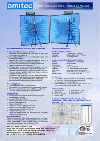 MICROWAVE ANECHOIC CHAMBER MAC20




Microwave Anechoic Chamber MAC20 Features:                       Technical Specifications:

*   Low cost solution to anechoic chamber.                       Amitec Anechoic Chamber
*   Reflection signal (reaching test zone) down by min -30dB     Dimensions     : 1.2mX1.2mX1.2m X2 nos
    with respect to direct signal.                               Absorber       : EM Lossy PU Foam Pyramids
*   Low RCS stand (Plastic pipe and holding devices) to hold     Reflection     : <40dB @ 10GHz
    transmitting antenna
*   Antenna under test / RCS measurement target stand on a       Amitec Stepper Motor Controller Unit - 2 Nos.
    stepper motor monopod with step size of 1deg.                Display        : 16X2 backlit LCD for angle
*   Five-side PU Foam absorber covered plywood boxes.            Rotation       : 0-359 degrees
*   Special corner block absorbers used.                         Resolution     : 1 degree
*   Suitable type optimum performing absorbers at near           Angular steps  : 1, 5, 10, 45 degrees
    normal/grazing incidences of extraneous signals used.        Memory         : 1000 angular position store/recall
*   Specially shaped absorbers for transmitting and receiving.   Auto mode      : Automatic rotation with receiver
*   Custom tailored solution, other size boxes, anechoic         Mode           : CW/CCW rotation, Fast/Slow speed
    chambers can be provided.                                    Power Supply   : 100-240V AC, 50-60 Hz
*   Suitable for 900 MHz to 20GHz and higher frequencies.
    Performance (Reflection Loss) at lower frequencies shall     Accessories :
    be deteriorated, like at 750MHz it will be-25dB only)        • Two stepper motor controlled non radiating monopods
*   Comprehensive Testing Validation report available              for rotation of transmitting & receiving Antenna
                                                                 • All necessary connectors and cables
Areas of Application                                             * SMA - N Adapters - 2 Nos, N-N right angle adapter -2 Nos
* Suitable for Microwave and Antenna labs.                       * 3m Low Loss SMA-SMA cables - 2 Nos.
* Designed in view of requirements of educational institutes.
* Necessary attachment for Antenna/Microwave Trainers            Antenna Types :
* Accurate antenna pattern/RCS Measurements                      1. Dipole - 2 Nos.     2. Log Periodic - 2 Nos.
                                                                 3. Biconical           4. Open waveguide
EXPERIMENTS                                                      5. Open waveguide      6. Ridged Horn
* Square law characteristics of Microwave propagation            7. Ridged Horn
* Polar Plots- E & H Plane
* Cartesian Plots- E & H Plane                                   E-Manual: Installation Video for ease of Learning
* Vertical Plane Plots – Ground Plane effect                     Dimensions:1.2m X 1.2m X 1.2m - 2 Nos. Weight: 500 kg.
* Directive gain of Antenna.                                     Warranty: 3 yrs
* Front to Back Ratio
* Side lobe Level and its Angular Position
* Beam width – Half Power (3dB) & 10 dB
* Frequency Bandwidth of an Antenna
* Verify Reciprocity axiom
* Study RF reflection loss and absorption loss properties
  of some sample absorbers
Windows Software:
Rs232 interface with polar plotting software with log, linear
cartesian and polar plots, Multiple pattern overlay, Double
cursor measurement, Zoom, Colour editing, 1000 location
editor, Absolute/Relative,3dB/10dB beam-width

Mfd by: Amitec Electronics Ltd.
Regd. Off: 504, Nilgiri, Barakhamba Road, New Delhi-110001
Works: 4/32, Site-4, Industrial Estate Sahibabad, UP-201010
amitecltd@gmail.com, www.amitec.co.in
91-120-4371276, 91-9811839949, 91-9810193153
 