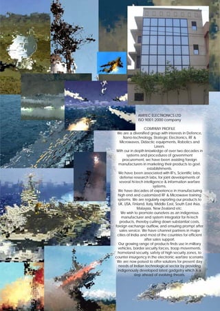 AMITEC ELECTRONICS LTD
              ISO 9001:2000 company

                   COMPANY PROFILE
 We are a diversified group with interests in Defence,
      Nano-technology, Strategic Electronics, RF &
    Microwaves, Didactic equipments, Robotics and
                            Lasers.
 With our in depth knowledge of over two decades in
        systems and procedures of government
      procurement, we have been assisting foreign
   manufacturers in marketing their products to govt.
                      establishments.
   We have been associated with IIT’s, Scientific labs,
    defense research labs, for joint developments of
   several hi-tech intelligence & information warfare
                          systems.
  We have decades of experience in manufacturing
 high end and customized RF & Microwave training
 systems. We are regularly exporting our products to
   UK, USA, Finland, Italy, Middle East, South East Asia,
               Malaysia, New Zealand etc.
    We wish to promote ourselves as an indigenous
     manufacturer and system integrator for hi-tech
    products, thereby cutting down substantial costs,
foreign exchange outflow, and ensuring prompt after
   sales service. We have channel partners in major
 cities of India and most of the countries for efficient
                   after sales support.
  Our growing range of products finds use in military
  vehicles, border security forces, troop movements,
 homeland security, safety of high security zones, to
counter insurgency in the electronic warfare scenario.
 We are now poised to offer solutions for present day
   needs of Indian technological sector by providing
  indigenously developed latest gadgetry which is a
             step ahead of evolving threats.
 