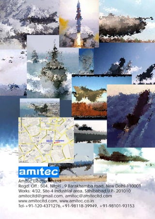 Amitec Electronics Ltd.
Regd. Off.: 504, Nilgiri , 9 Barakhamba road, New Delhi-110001
Works: 4/32, Site-4 Industrial area, Sahibabad,U.P 201010
                                                  .-
amitecltd@gmail.com, amitec@amitecltd.com
www.amitecltd.com, www.amitec.co.in
Tel-+91-120-4371276,+91-98118-39949, +91-98101-93153
 
