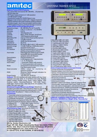 ANTENNA TRAINER ATS10
Antenna Trainer ATS10 Features:
* PLL transmitter and receiver 86 - 860 Mhz., 25 antennas
* 50 KHz step size
* RF Power measurement in 0.1 dB resolution
* 110 dB dynamic range.
* Directional Coupler for VSWR/ Return Loss.
* Stepper motor antenna rotator with 1 degree resolution
* RS232 interface with polar/cartesian plotting software
* All antenna gain, return loss and pattern plot provided
* 1000 location Frequency and level storage in receiver
Amitec ATS10 Technical Specifications:
Frequency range : 86 - 860 Mhz PLL for Tx and Rx
Step size            : 0.05, 0.1,0.25,0.5, 1, 10,100 MHz
Accuracy             : 0.01%
Display              : 16X2 Backlit LCD
Controls             : Menu, Enter, Escape, Up & Down
Memory               : 1000 frequency store/recall
Modulation FM : Internal 1KHz/ External Microphone
RF Level             : 110 dBuV typical                             9. Biconical 3dBi 0.25-1GHz
Attenuator           : 40dB internal switchable                     10. Discone 1dBi 0.25-2GHz
Impedance            : 50 ohms                                      11. Log Periodic 0.25-1GHz
Measurements : RF level in dBuV with 0.1dB resolution               12. Sleeve 1.5dBi 0.75GHz
Dynamic range : 110 dB (70dB log +40dB attenuator)                  13. Slot 2dBi 0.8GHz
Speaker              : Inbuilt for Audio output                     14. End fire 3dBi 0.6GHz
PC interface         : RS 232 connectivity to PC for antenna        15. Broad side 3dBi 0.6GHz
                        plotting using supplied software            16. Whip 0.5dBi 0.1GHz
Auto mode            : Data logging for antenna gain & SWR          17. Helix LHCP 4dBi 0.6-1GHz
                        bandwidth with transmitter & polar/         18. Helix RHCP 4dBi 0.6-1GHz
                        cartesian plots with Stepper.               19. Square Loop 2dBi0.6GHz
Demodulation         : FM Demodulation out                          20. Quad 4dBi 0.6GHz
Rotation             : 0-359 degrees with 1 deg resolution          21. V antenna 3dBi 0.8GHz
Angular steps        : 1, 5, 10, 45 degrees                         22. Top loaded 1dBi 0.6GHz
Auto mode 1          : 1. Automatic rotation with receiver          23. Rhombus 3dBi 0.8GHz
                     : 2. Tracking operation with receiver          24. Ground plane 1dBi 0.6GHz
Mode                 : Clockwise/Counterclockwise rotation,         25. L/4 Phase array 3dBi 0.8GHz
                        Fast Slow speed modes                       Areas of experimentation and scope of study
Down converter : 39Mhz output for monitoring on                     * Inverse square law of propagation.
                        spectrum analyser                           * Radiation pattern of an Omni and directional antenna.
RSSI                 : Received Signal strength Indication for      * Vertical, Horizontal and Circularly polarized antennas.
                        Fading analysis                             * Polarization discrimination linear & circular antennas
Power Supply         : 100-240V AC, 50-60 Hz                        * Resonant and non-resonant antenna.
Software: RS 232 interface with polar plotting with log, linear     * Reciprocity of antenna.
cartesian and polar plots, Vi, Vr & Return loss plots, Multiple     * Current distribution of an antenna.
pattern overlay, Double cursor, Zoom, Colour editing, 1000          * Antenna parameters:
location editor, Absolute/Relative, 3dB/10dB beam-                  * Radiation pattern E & H Plane - Polar & Cartesian Plots
width,Gain, Front to back, Side lobe level and position, Plot       * Directive gain, beam width (Half Power/10dB), front to
rotate, File- edit, save, get.                                       back ratio, plane of polarization, side lobe level & angle.
Directional Coupler/Return Loss Bridge: Directional                 * Antenna resonance, VSWR and bandwidth using
Coupler is provided with 1 GHz frequency response and 20 dB          Directional coupler and adjust the antenna.
directivity for antenna forward & reverse power & VSWR              * Comparative study of antennas.
Antenna Kit: Broadband 1:1 Balun and flexible wire.                 * Significance of parasitic element dimensions.
Accessories                                                         * Construct antenna using antenna kit
1. Transmitter antenna mounting stand.                              * Voice communication link using antennas. Plus lot more
2. Stepper motor controlled mounting stand for Rx                   E-Manual: Installation Video for ease of Learning
3. Condenser microphone 4. Antenna Kit                              Dimension:56X48X41cm Weight: 20 kg Warranty:3 yr
5.All necessary connectors & Teflon RF cables.
6. Students activity & Teachers reference Manual
7. Software CD          8. BNC-BNC Cable 1.5 m X 2
9. Sniffer Probe        10. Measuring Tape
11. Polarization Connector X 2 12. Rs232 lead
ATS10 Antenna Type: typical gain & VSWR<1.5
1. Monopole 1dBi 0.25-1GHz
2. Dipole L/2 2dBi 0.25-1GHz
3. Folded Dipole 2dBi 0.4-0.8GHz
4. Dipole L/4 2dBi 0.25-1GHz
5. Crossed Dipole LHCP 2dBi 0.8GHz
6. Crossed Dipole RHCP 2dBi 0.8GHz
7. Yagi(3el) 4dBi 0.6GHz
8. Yagi (4el) 5dBi 0.6GHz
Mfd by: Amitec Electronics Ltd.
Regd. Off: 504, Nilgiri, Barakhamba Road, New Delhi-110001
Works: 4/32, Site-4, Industrial Estate Sahibabad, UP-201010
amitecltd@gmail.com, www.amitec.co.in
91-120-4371276, 91-9811839949, 91-9810193153
 