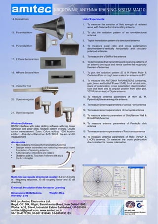 MICROWAVE ANTENNA TRAINING SYSTEM MAT10

14. Conical Horn                                                                       List of Experiments:

                                                                                       1.   To measure the variation of field strength of radiated
                                                                                            wave, with distance from transmitting antenna.

15. Pyramidal Horn                                                                     2.   To plot the radiation pattern of an omnidirectional
                                                                                            antenna.

                                                                                       3.   To plot the radiation pattern of a directional antenna

16. Pyramidal Horn                                                                     4.   To measure axial ratio and cross polarisation
                                                                                            discrimination of vertically horizontally and circularly
                                                                                            polarized antennas.

                                                                                       5.   To measure the VSWR of the antenna
17. E Plane Sectoral Horn
                                                                                       6.   To demonstrate that transmitting and receiving patterns of
                                                                                            an antenna are equal and hence confirm the reciprocity
                                                                                            theorem of antennas

18. H Plane Sectoral Horn                                                              7.   To plot the radiation pattern (E & H Plane Polar &
                                                                                            Cartesian Plots on Log/Linear scale of an antenna on PC.

                                                                                       8.   To measure the ANTENNA PARAMETERS (directivity,
                                                                                            gain, beam width (Half Power/10dB), front to back ratio,
19. Dielectric Rod                                                                          plane of polarization, cross polarization discrimination,
                                                                                            side lobe level and its angular position from polar plot,
                                                                                            VSWR/return loss) of Dipole antenna.

                                                                                       10. To measure antenna parameters of Horn (E, H,
20. Open waveguide                                                                         Pyramidal) & open waveguide antenna.

                                                                                       11. To measure antenna parameters of conical Horn antenna

                                                                                       12. To measure antenna parameters of monopole antenna
21. Open waveguide
                                                                                       13. To measure antenna parameters of Slot(Narrow Wall &
                                                                                           Broad Wall) Antenna

Windows Software:                                                                      14. To measure antenna parameters of Parabolic dish
RS232 interface with polar plotting software with log, linear                              antenna
cartesian and polar plots, Multiple pattern overlay, Double
cursor measurement, Zoom, Colour editing, 1000 location                                15. To measure antenna parameters of Patch array antenna
e d i t o r, A b s o l u t e / R e l a t i v e , 3 d B / 1 0 d B b e a m - w i d t h
measurement                                                                            16. To measure antenna parameters of Helix (RHCP &
                                                                                           LHCP) antenna. To measure the cross polarization
Accessories :                                                                              discrimination for circular polarisation.
•  Non-radiating monopod for transmitting Antenna
•  Stepper motor controlled non radiating monopod stand
   for rotation of receiving antenna
•  All necessary connectors and cables
•  Students activity, Teachers Reference Manual
*  SMA - N Adapter




Multi-hole waveguide directional coupler: 8.2 to 12.4 GHz
of frequency response, 10 dB coupling factor and 30 dB
directivity.

E-Manual: Installation Video for ease of Learning

Dimensions:58X52X44cms.                           Weight: 21kg.
Warranty: 3 yrs

Mfd by: Amitec Electronics Ltd.
Regd. Off: 504, Nilgiri, Barakhamba Road, New Delhi-110001
Works: 4/32, Site-4, Industrial Estate Sahibabad, UP-201010
amitecltd@gmail.com, www.amitec.co.in
amitec@rediffmail.com, www.amitec.co.in
91-120-4371276, 91-9811839949, 91-9810193153
 
