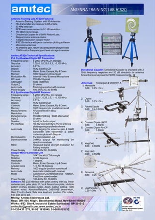 ANTENNA TRAINING LAB ATS20

Antenna Training Lab ATS20 Features:
*   Antenna Training System with 30 Antennas
*   PLL transmitter and receiver 0.005-2 Ghz.
*   50 KHz step size
*   RF Power measurement in 0.1 dB resolution
*   110 dB dynamic range.
*   Directional Coupler for VSWR/ Return Loss.
*   Stepper motor antenna rotator.
*   1 degree resolution stepper motor
*   RS232 interface with polar/cartesian plotting software
*   Microstrip antennas
*   All antenna gain, return loss and pattern plot provided
*   1000 location Frequency and level storage in receiver

Amitec ATS20 Technical Specifications:
PLL Synthesized Digital RF Transmitter
Frequency range : 5-2000 MHz PLL in 3 ranges
Step size           : 0.05, 0.1,0.25,0.5, 1, 10,100 MHz
Accuracy            : 0.01%
Display             : 16X2 Backlit LCD                            Directional Coupler: Directional Coupler is provided with 2
Controls            : Menu, Enter, Escape, Up & Down              GHz frequency response and 20 dB directivity for antenna
Memory              : 1000 frequency store/recall                 forward & reverse power & VSWR measurements.
Modulation FM : Internal 1KHz/ External Microphone
RF Level            : 110 dBuV typical
Attenuator          : 40dB (external)                              Antennas: typical gain & VSWR<1.5
Output Z            : 50 ohms                                      1) Monopole
Auto mode           : Tracking operation with receiver                1dBi 0.25-1GHz
Power Supply        : 100-240V AC, 50-60 Hz
PLL Synthesized Digital RF Receiver
Frequency range : 5-2000 MHz PLL in 3 ranges
Step size           : 0.05,0.1, 0.25, 0.5, 1,10,100 MHz           2) Dipole
Accuracy            : 0.01%                                          2dBi 0.25-1GHz
Display             : 16X2 Backlit LCD
Controls            : Menu, Enter, Escape, Up & Down              3) Folded Dipole
Memory              : 1000 frequency & level store/ recall           2dBi 0.4-0.8GHz
Measurements : RF power level in dBuV
Resolution          : 0.1dB
Dynamic range : 110 dB (70dB log +40dB attenuator)
Input Z             : 50 ohm
Speaker             : Inbuilt for Audio output                    4) Crossed Dipole LHCP
PC interface        : RS 232 connectivity to PC for antenna          2dBi      0.8GHz
                       plotting using supplied software           5) Crossed Dipole RHCP
Auto mode           : Data logging for antenna gain & SWR            2dBi      0.8GHz
                       bandwidth with transmitter & polar/
                       cartesian plots with Stepper.
Demodulation        : FM Demodulation out
Down converter : 39Mhz output for monitoring on
                       spectrum analyser                          6) Yagi(3el)
RSSI                : Received Signal strength Indication for        4dBi 0.6GHz
                       Fading analysis
Power Supply        : 100-240V AC, 50-60 Hz                       7) Yagi (4el)
Stepper Motor Controller Unit                                        5dBi 0.6GHz
Display             : 16X2 backlit LCD for angle
Rotation            : 0-359 degrees
Resolution          : 1 degree.
Controls            : Menu, Enter, Escape, Up & Down
Angular steps       : 1, 5, 10, 45 degrees
Memory              : 1000 angular position store/recall
Auto mode           : Automatic rotation with receiver            8) Biconical
Mode                : Clockwise/Counterclockwise rotation,           3dBi 0.25-1GHz
                       Fast Slow speed modes
Power Supply        : 100-240V AC, 50-60 Hz
Software: RS 232 interface with polar plotting with log, linear
cartesian and polar plots, Vi, Vr & Return loss plots, Multiple
pattern overlay, Double cursor, Zoom, Colour editing, 1000        9) Log Periodic
location editor, Absolute/Relative, 3dB/10dB beam-width,             0.25-1GHz
Gain, Front to back, Side lobe level and position, Plot rotate,
File- edit, save, get.
Mfd by: Amitec Electronics Ltd.
Regd. Off: 504, Nilgiri, Barakhamba Road, New Delhi-110001
Works: 4/32, Site-4, Industrial Estate Sahibabad, UP-201010
amitecltd@gmail.com, www.amitec.co.in
91-120-4371276, 91-9811839949, 91-9810193153
 