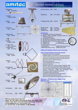 ANTENNA TRAINING LAB ATS20

10) Discone                                            25) Conical Horn 7dBi    2GHz
    1dBi 0.25-2GHz


                                                       26) Batwing       2dBi   0.8-1.2GHz
11) Sleeve
    1.5dBi 0.75GHz


12) Slot                                               27) Stacked Yagi 6dBi    0.6GHz
    2dBi   0.8GHz



13) End fire                                           28) MIC LPDA      4dBi   0.9-3GHz
    3dBi 0.6GHz                                        29) Dipole        2dBi   0.25-1GHz
                                                       30) MIC LPDA      4dBi   0.9-3GHz

                                                       Accessories
14) Broad side                                         1) Transmitter antenna mounting stand.
    3dBi 0.6GHz                                        2) Stepper motor controlled mounting stand for rotation
                                                           of receiving antenna.
                                                       3) Condenser microphone
                                                       4) All necessary connectors & Teflon RF cables.
15) Whip                                               5) Students activity & Teachers reference Manual
    0.5dBi 0.1GHz                                      6) Software CD               7) Antenna Kit
                                                       8) Sniffer Probe             9) Power Divider (2 way)
6) Helix LHCP                                          10) Polarization ConnectorX2
    4dBi 0.6-1GHz                                      11) Rs232 Lead               12)BNC-BNC lead 50cm X3
17) Helix RHCP                                         13)BNC-BNC lead 1.5m X2 14)Measuring Tape
    4dBi 0.6-1GHz
                                                       E-Manual: Installation Video for ease of Learning

                                                       Areas of experimentation and scope of study
18) Square Loop                                        * Inverse square law of propagation.
    2dBi 0.6GHz                                        * Radiation pattern of an Omni and directional antenna.
                                                       * Vertical, Horizontal and Circularly polarized antennas.
                                                       * Polarization discrimination linear & circular antennas
                                                       * Resonant and non-resonant antenna.
19) Quad                                               * Reciprocity of antenna.
    4dBi 0.6GHz
                                                       * Current distribution of an antenna.
                                                       * Antenna parameters:
                                                       * Radiation pattern E & H Plane - Polar & Cartesian Plots
20) Log Spiral                                         * Directive gain, beam width (Half Power/10dB), front to
    2dBi 0.5-3GHz                                         back ratio, plane of polarization, side lobe level & angle.
                                                       * Antenna resonance, VSWR and bandwidth using
                                                          directional coupler and adjust the antenna.
                                                       * Comparative study of antennas.
21) V antenna                                          * Significance of parasitic element dimensions.
    3dBi 0.8GHz                                        * Construct antenna using antenna kit
                                                       * Voice communication link using antennas. Plus lot more.

                                                       Dimension : 75 X 55 x 45 cms. Weight : 29 Kg
22) Patch                                              Warranty: 3 yrs.
    4dBi 1.5GHz




23) Parabolic   6dBi   2GHz



24) L/4 array   3dBi   0.8GHz



Mfd by: Amitec Electronics Ltd.
Regd. Off: 504, Nilgiri, Barakhamba Road, New Delhi-110001
Works: 4/32, Site-4, Industrial Estate Sahibabad, UP-201010
amitecltd@gmail.com, www.amitec.co.in
91-120-4371276, 91-9811839949, 91-9810193153
 