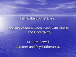 Full „Catastrophe‟ Living

Evolving Wisdom when living with Illness
             and Uncertainty

            Dr Ruth Sewell
     Lecturer and Psychotherapist.
 