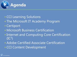 AgendaCCI Learning SolutionsThe Microsoft IT Academy ProgramCertiportMicrosoft Business CertificationInternet and Computing Core Certification (IC3)Adobe Certified Associate CertificationCCI Content Development
