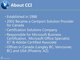About CCIEstablished in 19882002 Became a Certiport Solution Provider for CanadaCertification Solutions CompanyResponsible for Microsoft Business Certification,  Microsoft Office Specialist, IC3 & Adobe Certified AssociateOffices in Canada (Langley BC, Vancouver, BC) and USA (Phoenix, AZ).