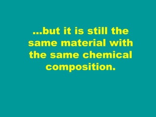… but it is still the same material with the same chemical composition. 