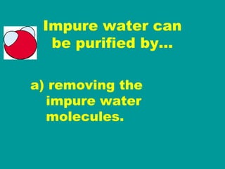 Impure water can be purified by… a) removing the   impure water   molecules. 