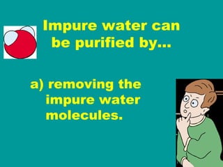 Impure water can be purified by… a) removing the   impure water   molecules. 