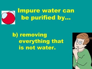 Impure water can be purified by… b) removing   everything that   is not water.  
