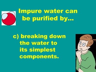 Impure water can be purified by… c) breaking down   the water to   its simplest  components. 