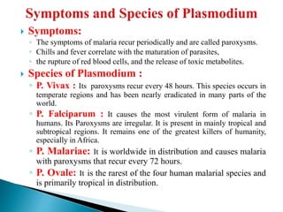  Symptoms:
◦ The symptoms of malaria recur periodically and are called paroxysms.
◦ Chills and fever correlate with the maturation of parasites,
◦ the rupture of red blood cells, and the release of toxic metabolites.
 Species of Plasmodium :
◦ P. Vivax : Its paroxysms recur every 48 hours. This species occurs in
temperate regions and has been nearly eradicated in many parts of the
world.
◦ P. Falciparum : It causes the most virulent form of malaria in
humans. Its Paroxysms are irregular. It is present in mainly tropical and
subtropical regions. It remains one of the greatest killers of humanity,
especially in Africa.
◦ P. Malariae: It is worldwide in distribution and causes malaria
with paroxysms that recur every 72 hours.
◦ P. Ovale: It is the rarest of the four human malarial species and
is primarily tropical in distribution.
 