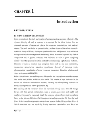 CHAPTER                 1
                                                            Introduction

1. INTRODUCTION

1.1 WHAT IS GREEN COMPUTING?
Green computing is the study and practice of using computing resources efficiently. The
primary objective of such a program is to account for the triple bottom line, an
expanded spectrum of values and criteria for measuring organizational (and societal)
success. The goals are similar to green chemistry; reduce the use of hazardous materials,
maximize energy efficiency during the product's lifetime, and promote recyclability or
biodegradability of defunct products and factory waste. Modern IT systems rely upon a
complicated mix of people, networks and hardware; as such, a green computing
initiative must be systemic in nature, and address increasingly sophisticated problems.
Elements of such as solution may comprise items such as end user satisfaction,
management restructuring, regulatory compliance, disposal of electronic waste,
telecommuting, virtualization of server resources, energy use, thin client solutions, and
return on investment (ROI) [R1].
Today, data volumes are doubling every 18 months, and enterprises want to keep more
data online and provide access to more users. The impact is huge increases in the
amount of hardware infrastructure needed; resulting in corresponding increases in
power, cooling and data center space needs [6].
The recycling of old computers raises an important privacy issue. The old storage
devices still hold private information, such as emails, passwords and credit card
numbers, which can be recovered simply by someone using software that is available
freely on the Internet. Deletion of a file does not actually remove the file from the hard
drive. Before recycling a computer, users should remove the hard drive or hard drives if
there is more than one, and physically destroy it or store it somewhere safe. There are


1|Page
 