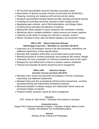  A/P and A/R responsibilities using the Peachtree accounting system
 Reconciliation of all bank accounts and lines of credit (well over $4,000,000.)
 Preparing, monitoring and analyzing profit and loss and job costing
 All payroll responsibilities including federal and state reporting and payroll deposits
 Compiling and submitting documents required to obtain building permits
 Negotiating sales contracts, cost of Work Authorizations and Change Orders
 Providing pricing estimates and selections of materials
 Meeting with clients regularly to ensure adherence with construction schedule
 Maintaining client’s complete satisfaction, satisfy concerns and answer questions
 Following up with clients to manage any call back or warranty concerns
 Remain educated on local, state and federal regulatory and procedural changes
1990 to 1997 Regional Operations Manager
ICM Mortgage Corporation – 600 Walker Dr., Greenbelt, MD 20770
 Supervised up to 30 employees working in the loan processing, underwriting and
settlement departments at three regional offices
 Recruited staff, evaluated performance and provided career growth training
 Modified procedures to increase productivity and compliance with industry changes
 Underwrote the more complicated VA, FHA and Conventional loans for the region
 Managed the most difficult client concerns to achieve customer satisfaction
 Prepared and presented all reports required by senior management
1985 to 1990 Operations Manger
AmeriStar Financial, Greenbelt, MD 20770
 Recruited, hired, trained and supervised all employees in the loan processing,
underwriting and settlement departments
 Managed timely work flow by developing defined position requirements, providing
specialized training and implementing motivational incentives
 Remained educated on industry changes and implemented internal policy and
procedural changes as required.
 Prepared monthly production reports for senior management
Education
1975 – Bowie Sr. High School – Graduated with emphasis in business
Community Service
Deputy Phil’s Chemical Awareness Program – Volunteer at Island Alliance Church
Volunteer with Maryland You Are Beautiful projects
Interests
Boating, Diving, Fishing and Photography
 