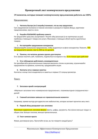 Проверочный лист коммерческого предложения
39 моментов, которые мешают коммерческому предложению работать на 100%

Предложение:
1. Читатель быстро (за 2 секунды) понимает, что вы ему предлагаете
Суть предложения изложена в главном заголовке и раскрыта в первом абзаце, короткими
предложениями, просто и ясно.
2. Решайте РЕАЛЬНУЮ проблему клиента
Не предлагайте сразу весь ассортимент. Решите одну реальную (а не притянутую за уши)
проблему с помощью 1 товара или услуги. Максимум с помощью одной группы однотипных
товаров.
3. Не повторяйте предложения конкурентов
Сформулируйте уникальное предложение, чтобы выделиться на фоне конкурентов. Помните, ЧТО
вы предлагаете важнее, чем то, КАК вы это делаете.
4. Понятно, что читатель должен сделать для покупки
Есть призыв посетить сайт, позвонить, подписаться на журнал и пр. И это только одно действие!
5. Есть побуждение действовать незамедлительно
Не пренебрегайте дополнительным стимулом увеличить отклик на рекламу, ограничивайте
предложение по времени, количеству, придумывайте акции.
6. Контакты есть и хорошо заметны
Контакты в конце текста выделяются и заметны в первые 2-5 секунд просмотра.

Текст:
7. Заголовок яркий и интригующий
«Мертвые» заголовки типа «коммерческое предложение», «взаимовыгодное сотрудничество» долой!
8. Главный заголовок замешан на «привлекательном моменте»
Например, прямая выгода для адресата или любопытство, которое заставит прочитать весь текст.
9. Первый абзац раскрывает суть заголовка
Максимум содержания, минимум формы: факты, цифры, аргументы. Как можно меньше «воды» и
общих слов. Больше глаголов, меньше прилагательных.
10. Текст написан просто
Живая, разговорная речь. Прочитайте вслух, вы так говорите каждый день?

Максимально Эффективное Коммерческое Предложение
http://kpblog.ru/

 