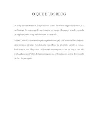 O QUE É UM BLOG
Os blogs se tornaram um dos principais canais de comunicação da internet, e o
profissional de comunicação que investir no uso do blog como uma ferramenta
de negócios/marketing terá destaque no mercado.
O BLOG tem sido usado tanto por empresas como por profissionais liberais como
uma forma de divulgar rapidamente suas ideias de um modo simples e rápido.
Basicamente, um blog é um conjunto de mensagens curtas ou longas que são
conhecidas como POSTs. Estas mensagens são ordenadas em ordem decrescente
de data da postagem.
 