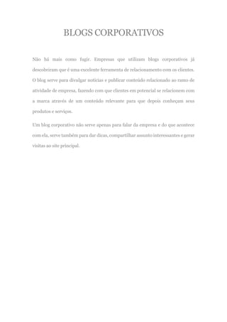 BLOGS CORPORATIVOS
Não há mais como fugir. Empresas que utilizam blogs corporativos já
descobriram que é uma excelente ferramenta de relacionamento com os clientes.
O blog serve para divulgar notícias e publicar conteúdo relacionado ao ramo de
atividade de empresa, fazendo com que clientes em potencial se relacionem com
a marca através de um conteúdo relevante para que depois conheçam seus
produtos e serviços.
Um blog corporativo não serve apenas para falar da empresa e do que acontece
com ela, serve também para dar dicas, compartilhar assunto interessantes e gerar
visitas ao site principal.
 