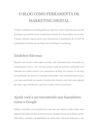 O BLOG COMO FERRAMENTA DE
MARKETING DIGITAL
Produzir conteúdo em um blog ajuda sua empresa a atrair visitantes para seu site
principal e que podem tornar-se potenciais clientes de seus produtos ou serviços.
A seguir, listamos alguns pontos que demonstram a importância de investir na
produção de conteúdo em um blog como estratégia de marketing:
Estabelece liderança
Quando você escreve sobre algum assunto, está constantemente colocando seu
conhecimento à prova. Se você não conhece muito do assunto, certamente será
criticado nas mídias sociais e nos comentários do blog. No entanto, se seu blog
tem qualidade, faz sucesso e é bastante comentado, você automaticamente passa
a ser uma autoridade no assunto. Os potenciais clientes veem você como alguém
que sabe o que está falando e passam a confiar mais na sua marca.
Ajuda você a ser encontrado nos buscadores
como o Google
Publicar conteúdo com frequência faz com que sua empresa tenha muito mais
páginas indexadas em sites de busca (como o Google) do que um website comum.
Além disso, aumenta a probabilidade de outros sites colocarem links para o seu
 