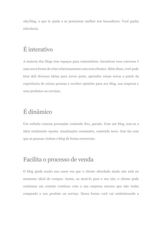 site/blog, o que te ajuda a se posicionar melhor nos buscadores. Você ganha
relevância.
É interativo
A maioria dos blogs tem espaços para comentários. Incentivar essa conversa é
uma nova forma de criar relacionamento com seus clientes. Além disso, você pode
tirar dali diversas ideias para novos posts, aprender coisas novas a partir da
experiência de outras pessoas e receber opiniões para seu blog, sua empresa e
seus produtos ou serviços.
É dinâmico
Um website comum pressupõe conteúdo fixo, parado. Com um blog, tem-se a
ideia totalmente oposta: atualizações constantes, conteúdo novo. Isso faz com
que as pessoas visitem o blog de forma recorrente.
Facilita o processo de venda
O blog ajuda muito nos casos em que o cliente abordado ainda não está no
momento ideal de compra. Assim, ao atraí-lo para o seu site, o cliente pode
continuar em contato contínuo com a sua empresa mesmo que não tenha
comprado o seu produto ou serviço. Dessa forma você vai estabelecendo a
 
