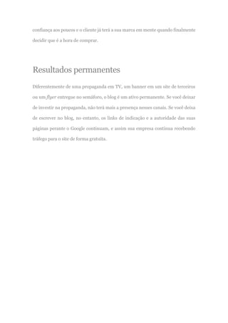 confiança aos poucos e o cliente já terá a sua marca em mente quando finalmente
decidir que é a hora de comprar.
Resultados permanentes
Diferentemente de uma propaganda em TV, um banner em um site de terceiros
ou um flyer entregue no semáforo, o blog é um ativo permanente. Se você deixar
de investir na propaganda, não terá mais a presença nesses canais. Se você deixa
de escrever no blog, no entanto, os links de indicação e a autoridade das suas
páginas perante o Google continuam, e assim sua empresa continua recebendo
tráfego para o site de forma gratuita.
 