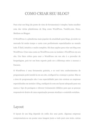COMO CRIAR SEU BLOG?
Para criar um blog (do ponto de vista de ferramentas) é simples: basta escolher
uma das várias plataformas de blog como WordPress, Tumblr.com, Hexo,
Medium ou Blogger.
O WordPress é a plataforma mais popular da atualidade para blogs, já existe no
mercado há muito tempo e conta com profissionais especializados no mundo
todo. É fácil, intuitiva e muito completa. Há duas opções para criar um blog com
WordPress: Criar uma conta no WordPress.com ou instalar o WordPress em seu
site. Um fator crítico para usar o WordPress em seu site é o provedor de
hospedagem, pois ter um bom suporte pode ser a diferença entre o sucesso e
fracasso.
O WordPress é uma ferramenta gratuita, e se você tem conhecimentos de
programação pode instalá-la em seu site, configurá-la e começar a postar. Mas se
a área de programação não é sua especialidade para isto existem as empresas
especializadas em instalar o blog, configurá-lo com um layout adequado para sua
marca e tipo de postagem e oferecer treinamento didático para que as pessoas
responsáveis dentro de uma organização possam atualizar o conteúdo sozinhas.
Layout
O layout de um blog depende do estilo dos seus posts. Algumas empresas
comprometem-se em postar uma imagem junto a todo post com texto, outras
 