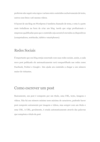 preferem não seguir esta regra e variam entre conteúdos exclusivamente de texto,
outros com fotos e até mesmo vídeos.
O layout de um blog em Wordpress é também chamado de tema, e esta é a parte
mais trabalhosa na hora de criar um blog, tarefa que exige profissionais e
empresas qualificadas para que o conteúdo seja acessível em todos os dispositivos
(computadores, notebooks, tablets e smartphones).
Redes Sociais
É importante que seu blog esteja conectado com suas redes sociais, assim, a cada
novo post publicado ele automaticamente será compartilhado nas redes como
Facebook, Twitter e Google+. Isto ajuda seu conteúdo a chegar a um número
maior de visitantes.
Como escrever um post
Basicamente, um post é composto por um título, uma URL, texto, imagens e
vídeos. Não há um número mínimo nem máximo de caracteres, podendo haver
post composto unicamente por imagens e vídeos, mas sempre com um título e
uma URL. A URL, geralmente, é criada automaticamente através das palavras
que compõem o título do post.
 