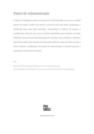 Painel de Administração
O blog em Wordpress possui um painel de administração com acesso restrito
através de login e senha. No painel é possível criar seus posts, programar a
publicação para uma data específica, acompanhar o número de acessos e
visualizações, além de criar novos usuários permitidos para atualizar seu blog.
Também é possível criar uma hierarquia de usuários, com escritores e editores:
um escritor pode criar um post mas não pode publicá-lo antes do editor revisar o
texto e liberar a publicação. No painel de administração é possível aprovar e
responder comentários nos posts.
Fonte:
http://www.konfide.com.br/artigos/marketing-online/o-que-e-um-blog-e-para-que-serve/
http://resultadosdigitais.com.br/blog/por-que-sua-empresa-deve-ter-um-blog-como-ferramenta-de-marketing-digital/
www.fullcircle.com.br
 