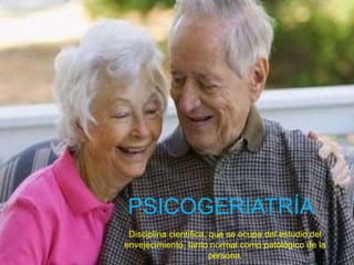 PSICOGERIATRÍA
Disciplina científica, que se ocupa del estudio del
envejecimiento, tanto normal como patológico de la
persona.
 