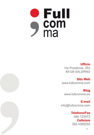 Ufficio
  Via Posidonia, 253
   84128 SALERNO

          Sito Web
www.fullcomma.com

              Blog
  www.fullcomma.eu

             E-mail
info@fullcomma.com

      Telefono/Fax
        089.722973
          Cellulare
       392.4385050
                 10
 