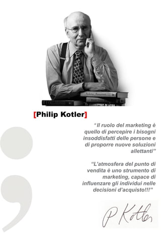 [Philip Kotler]
                  " Il ruolo del marketing è
              quello di percepire i bisogni
             insoddisfatti delle persone e
              di proporre nuove soluzioni
                                 allettanti”

                 “L’atmosfera del punto di
               vendita è uno strumento di
                      marketing, capace di
             influenzare gli individui nelle
                  decisioni d’acquisto!!!”
 