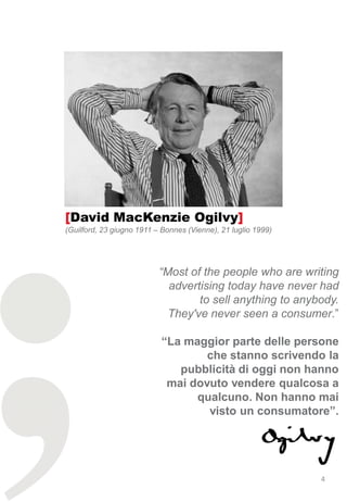 [David MacKenzie Ogilvy]
(Guilford, 23 giugno 1911 – Bonnes (Vienne), 21 luglio 1999)




                           “Most of the people who are writing
                             advertising today have never had
                                   to sell anything to anybody.
                             They've never seen a consumer.”

                           “La maggior parte delle persone
                                   che stanno scrivendo la
                              pubblicità di oggi non hanno
                            mai dovuto vendere qualcosa a
                                 qualcuno. Non hanno mai
                                   visto un consumatore”.




                                                               4
 