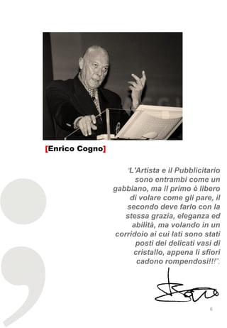[Enrico Cogno]

                     "L'Artista e il Pubblicitario
                       sono entrambi come un
                 gabbiano, ma il primo è libero
                     di volare come gli pare, il
                    secondo deve farlo con la
                    stessa grazia, eleganza ed
                      abilità, ma volando in un
                 corridoio ai cui lati sono stati
                       posti dei delicati vasi di
                      cristallo, appena li sfiori
                       cadono rompendosi!!!”.




                                              6
 