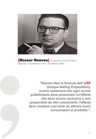 [Rosser Reeves] -                   cognato e rivale di Ogilvy
(Danville, 10 settembre 1919 – 24 gennaio 1984)




                  “Reeves ideò la formula dell‘ USP
                       (Unique Selling Proposition),
                  ovvero sosteneva che ogni avviso
            pubblicitario deve presentare un'offerta
                   che deve essere esclusiva e non
            proponibile da altri concorrenti; l'offerta
           deve risultare così forte da attirare nuovi
                          consumatori al prodotto.”.




                                                                 8
 