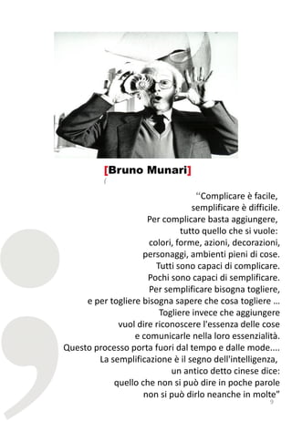 [Bruno Munari]
           (

                                   “Complicare è facile,
                                  semplificare è difficile.
                     Per complicare basta aggiungere,
                               tutto quello che si vuole:
                      colori, forme, azioni, decorazioni,
                    personaggi, ambienti pieni di cose.
                        Tutti sono capaci di complicare.
                     Pochi sono capaci di semplificare.
                      Per semplificare bisogna togliere,
     e per togliere bisogna sapere che cosa togliere …
                         Togliere invece che aggiungere
             vuol dire riconoscere l'essenza delle cose
                  e comunicarle nella loro essenzialità.
Questo processo porta fuori dal tempo e dalle mode....
        La semplificazione è il segno dell'intelligenza,
                            un antico detto cinese dice:
            quello che non si può dire in poche parole
                    non si può dirlo neanche in molte”
                                                        9
 