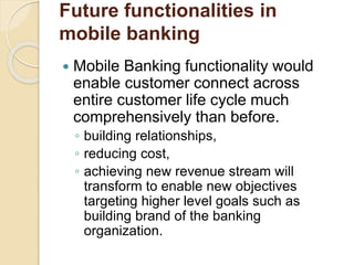 Future functionalities in
mobile banking
 Mobile Banking functionality would
enable customer connect across
entire customer life cycle much
comprehensively than before.
◦ building relationships,
◦ reducing cost,
◦ achieving new revenue stream will
transform to enable new objectives
targeting higher level goals such as
building brand of the banking
organization.
 