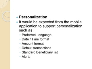  Personalization
 It would be expected from the mobile
application to support personalization
such as :
◦ Preferred Language
◦ Date / Time format
◦ Amount format
◦ Default transactions
◦ Standard Beneficiary list
◦ Alerts
 