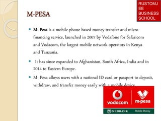 M-PESA
 M- Pesa is a mobile-phone based money transfer and micro
financing service, launched in 2007 by Vodafone for Safaricom
and Vodacom, the largest mobile network operators in Kenya
and Tanzania.
 It has since expanded to Afghanistan, South Africa, India and in
2014 to Eastern Europe.
 M- Pesa allows users with a national ID card or passport to deposit,
withdraw, and transfer money easily with a mobile device.
RUSTOMJ
EE
BUSINESS
SCHOOL
 