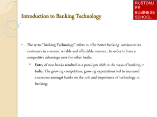 Introduction to Banking Technology
• The term “Banking Technology” refers to offer better banking services to its
customers in a secure, reliable and affordable manner , In order to have a
competitive advantage over the other banks.
• Entry of new banks resulted in a paradigm shift in the ways of banking in
India. The growing competition, growing expectations led to increased
awareness amongst banks on the role and importance of technology in
banking.
RUSTOMJ
EE
BUSINESS
SCHOOL
 