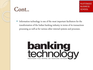 Cont..
 Information technology is one of the most important facilitators for the
transformation of the Indian banking industry in terms of its transactions
processing as well as for various other internal systems and processes.
 