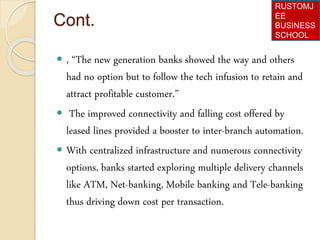 Cont.
 , “The new generation banks showed the way and others
had no option but to follow the tech infusion to retain and
attract profitable customer.”
 The improved connectivity and falling cost offered by
leased lines provided a booster to inter-branch automation.
 With centralized infrastructure and numerous connectivity
options, banks started exploring multiple delivery channels
like ATM, Net-banking, Mobile banking and Tele-banking
thus driving down cost per transaction.
RUSTOMJ
EE
BUSINESS
SCHOOL
 