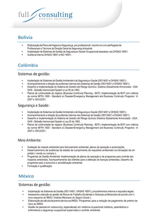 Bolívia
• ElaboraçãodePlanodeHigieneeSegurança,porprofessional inscritonoLivrodeRegistode
Profissionais e Técnicos da Direção Geral de Segurança Industrial;
• Implantação de Sistemas de Gestão de Segurança e Saúde Ocupacional baseados nas OHSAS 18001;
• Auditoria Interna OHSAS 18001 e ISO 14001;
Colômbia
Sistemas de gestão:
• Implantação de Sistemas de Gestão Ambiental e de Segurança e Saúde (ISO14001 e OHSAS 18001);
• Acompanhamento e direção de auditorias internas dos Sistemas de Gestão (ISO14001 e OHSAS 18001);
• Desenho e implementação do Sistema de Gestión del Riesgo Químico- Sistema Globalmente Armonizado - SGA
GHS - Globally Harmonized System e Lei 55 de 1993;
• Planos de continuidade de negócio (Business Continuity Planning - BCP); Implementação de BCP com critérios
da norma NFPA 1600 - Standard on Disaster/Emergency Management and Business Continuity Programs. Vr.
2007 e ISO22301;
Segurança e Saúde:
• Implantação de Sistemas de Gestão Ambiental e de Segurança e Saúde (ISO14001 e OHSAS 18001);
• Acompanhamento e direção de auditorias internas dos Sistemas de Gestão (ISO14001 e OHSAS 18001);
• Desenho e implementação do Sistema de Gestión del Riesgo Químico Sistema Globalmente Armonizado - SGA;
GHS - Globally Harmonized System e Ley 55 de 1993;
• Planos de continuidade de negócio (Business Continuity Planning - BCP); Implementação de BCP com critérios
da norma NFPA 1600 - Standard on Disaster/Emergency Management and Business Continuity Programs. Vr.
2007 e ISO22301;
Meio Ambiente:
• Avaliação de impacto ambiental para licenciamento ambiental, planos de operação e autorizações;
• Desenvolvimeno de auditorias de estado de cumprimento de requisitos ambientais na transação de um
prédio ( venda ou compra );
• Programas de Gestão Ambiental: Implementação de planos de operação e de programas para controle dos
impactos ambientais; Acompanhamento dos trâmites para a obtenção de licenças ambientais; Desenho de
programas para a economia e sensibilização ambiental;
• Formação e qualificação;
México
Sistemas de gestão:
• Implantação de Sistemas de Gestão (ISO 14001, OHSAS 18001), procedimentos internos e requisitos legais;
• Assessoria e atenção na gestão de Riscos de Trabalho (Acidentes e Doenças profissionais) de acordo com o
novo esquema do IMSS ( Instituto Mexicano do Seguro Social );
• ElaboraçãodecálculodeprémioderiscoaoIMSS; Programas para a redução de pagamento de prémio de
risco ao IMSS;
• Gestão de pessoal em outsourcing, especializado em medicina ocupacional (médicos, paramédicos e
enfermeiros) e segurança ocupacional (supervisão) e controle ambiental;
 