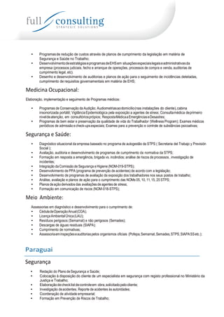 • Programasde redução de custos através de planos de cumprimento da legislação em matéria de
Segurança e Saúde no Trabalho;
• DesenvolvimentodeestratégiaseprogramasdeEHSem situaçõesespeciaislegaiseadministrativasda
empresa (processos judiciais, fecho e arranque de operações, processos de compra e venda, auditorias de
cumprimento legal, etc).
• Desenho e desenvolvimento de auditorias e planos de ação para o seguimento de incidências detetadas,
cumprimento de requisitos governamentais em matéria de EHS;
Medicina Ocupacional:
Elaboração, implementação e seguimento de Programas médicos:
• Programas de Conservação da Audição; Audiometriasaodomicílio(nas instalações do cliente),cabina
insonorizada portátil; VigilânciaEpidemiológica pela exposição a agentes de stress; Consultamédica deprimeiro
niveldeatenção, em consultóriosprópios; RespostaMédicaaEmergênciaseDesastres;
• Programas de bem estar e preservação da qualidade de vida do Trabalhador (Wellness Program); Exames médicos
periódicos de admissãoecheck-upsespeciais; Exames para a prevenção e controle de substâncias psicoativas;
Segurança e Saúde:
• Diagnóstico situacional da empresa baseado no programa de autogestão da STPS ( Secretaria del Trabajo y Previsión
Social );
• Avaliação, auditoria e desenvolvimento de programas de cumprimento da normativa da STPS;
• Formação em resposta a emergência, brigada vs. incêndios; análise de riscos de processos , investigação de
incidentes;
• Integração da Comissão de Segurança e Higiene (NOM-019-STPS);
• Desenvolvimento de PPA (programa de prevenção de acidentes) de acordo com a legislação;
• Desenvolvimento de programas de avaliação da exposição dos trabalhadores nos seus postos de trabalho;
• Análise, avaliação e planos de ação para o cumprimento das NOMs 05, 10,11,15, 25 STPS;
• Planos deaçãoderivados das avaliações de agentes de stress;
• Formação em comunicação de riscos (NOM-018-STPS);
Meio Ambiente:
Assessorias em diagnóstico e desenvolvimento para o cumprimento de:
• CéduladeOperaçãoAnual(COA);
• LicençaAmbientalÚnica(LAU);
• Resíduos perigosos (Semarnat) e não perigosos (Semades);
• Descargas de águas residuais (SIAPA);
• Cumprimento de normativas;
• Assessoriaeminspeçõeseauditoriaspelos organismos oficiais (Pofepa,Semarnat,Semades,STPS,SIAPASSetc.);
Paraguai
Segurança
• Redação do Plano deSegurança e Saúde;
• Colocação à disposição do cliente de um especialista em segurança com registo professional no Ministério da
Justiça e Trabalho;
• Elaboraçãodechecklistdecontroleem obra,solicitadopelocliente;
• Investigação deacidentes; Reporte de acidentes às autoridades;
• Coordenação de atividade empresarial;
• Formação em Prevenção de Riscos de Trabalho;
 