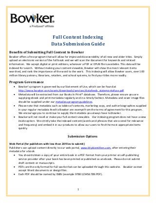 1
Full Content Indexing
Data Submission Guide
Benefits of Submitting Full Content to Bowker
Bowker offers a free program that will allow for improved discoverability of all new and older titles. Simply
upload an electronic version of the full book and we will scan the document for keywords and related
information. We accept digital or print editions, wherever a PDF or EPUB file is available. This data will be
indexed for search. Without making your content viewable, Bowker will show the most relevant items
searched, and rank the importance of the word to the work. This indexing will allow Bowker users, over 100
million library patrons, librarians, retailers, and school systems, to find your titles more readily.
Program Governance
 Bowker’s program is governed by our Statement of Use, which can be found at
http://www.bowker.com/assets/downloads/services/datafeeds_statementofuse.pdf
 Metadata will be extracted from our Books In Print® database. Therefore, please ensure you are
supplying ebook and print metadata regularly and in a timely fashion. Metadata and cover image files
should be supplied under our metadata program guidelines.
 Please note that metadata such as tables of contents, marketing copy, and author biographies supplied
in your regular metadata feed to Bowker are exempt from the terms of agreement for this program.
We encourage you to continue to supply the metadata you always have to Bowker.
 Bowker will not resell or make your full content viewable. Our indexing program does not have a view
inside option. We strictly take the indexed content (words and phrases that are scored for relevance
and frequency) and embed it in our products to allow our users to find the most appropriate items
quickly.
Submission Options
Web Portal (for publishers with less than 20 files to submit)
Publishers can upload content directly to our web portal, www.MyIdentifiers.com, after entering their
metadata for a book.
 You should obtain a copy of your entire book in a PDF format from your printer or self-publishing
service provider after your book has been printed or published as an ebook. Please do not submit
draft content or manuscripts.
 PDFs are the only format for full works that can be uploaded through this website. Bowker cannot
accept Word documents or design files.
 Each PDF should be named by ISBN (example 9780123456789.PDF).
 