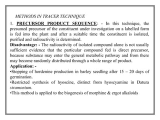 METHODS IN TRACER TECHNIQUE 
1. PRECURSOR PRODUCT SEQUENCE: - In this technique, the 
presumed precursor of the constituent under investigation on a labelled form 
is fed into the plant and after a suitable time the constituent is isolated, 
purified and radioactivity is determined. 
Disadvantage: - The radioactivity of isolated compound alone is not usually 
sufficient evidence that the particular compound fed is direct precursor, 
because substance may enter the general metabolic pathway and from there 
may become randomly distributed through a whole range of product. 
Application: - 
•Stopping of hordenine production in barley seedling after 15 – 20 days of 
germination. 
•Restricted synthesis of hyoscine, distinct from hyoscyamine in Datura 
stramonium. 
•This method is applied to the biogenesis of morphine & ergot alkaloids 
 