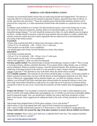 T.B.EKNATH BABU (T.B.E.K.B) STUDENT AT A.K.C.P 
HERBALS AND THEIR FORMULATIONS 
Tinctures are concentrated herbal extracts that are made using alcohol and chopped herbs. The tincture is 
especially effective in drawing out the essential compounds of plants, especially those that are fibrous or 
woody, and from roots and resins.[1] Since this method ensures that the herbs and their nutrients can be 
preserved for a long time, it is often mentioned in herbal books and remedies as a preferred way of using 
herbs. 
In addition, many herbalists love tinctures for other beneficial reasons, such as their being easy to carry, 
their utility for long-term treatments, and their ability to be absorbed rapidly, as well as allowing for 
immediate dosage changes.[2] As well, should the tincture prove bitter, it's easily added to juice to disguise 
the flavor. Another benefit of tinctures is that they keep nutrients from the plants in a stable, soluble form 
and they retain the volatile and semi-volatile ingredients that are otherwise lost in heat-treatment and 
processing of dry herbal extracts. 
Fresh Herb 
• Finely chop or grind clean herb to release juice and expose surface area. 
• Fill jar 2/3 to 3/4 with herb. ~ OR ~ Fill jar 1/4 to ½ with roots. 
• Pour alcohol over the herbs. Cover completely! 
• Jar should appear full of herb, but herb should move freely when shaken. 
Dried Herb 
• Use finely cut herbal material. 
• Fill jar 1/2 to 3/4 with herb ~ OR ~ Fill jar 1/4 to 1/3 with roots. 
• Pour alcohol over the herbs. Cover completely! 
• Roots will expand by ½ their size when reconstituted! 
Purchase quality alcohol. The preferred type of alcohol for producing a tincture isvodka.[3] This is owing 
to its being colorless, odorless, and fairly flavorless. If you cannot obtain vodka, brandy, rum, or whiskey 
can be substituted. Whatever alcohol is chosen, it must be 80 proof (namely, 40% alcohol) to prevent 
mildewing of the plant material in the bottle.It is also possible to make a tincture from quality apple cider 
vinegar or glycerin.[4] The alternatives may work better where the patient refuses alcohol. 
Use a suitable container. The container for the tincture should be glass or ceramic. Avoid using metallic or 
plastic containers because these can react with the tincture or leach dangerous chemicals over time. Items 
such as a Mason jar, a glass bottle with an attached stopper, etc., are ideal for steeping a tincture. In 
addition, you will need to get some small dark glass tincture bottles for storing the tincture in once it has 
been made; these bottles should have a tight screw-on or tight clip-on lid to prevent air intrusion during 
storage but to allow for ease of use. Ensure that all containers are both washed clean and sterilized prior to 
use. 
Prepare the tincture. You can prepare a tincture by measurement or by sight; it really depends on your 
level of comfort with simply adding herbs and judging by eye, or whether you feel more comfortable adding 
them by measured weight. Also, you should know whether you want to add fresh, powdered, or dried 
herbs to the tincture. Some suggestions for adding the herbs in the order of fresh, powdered, or dried are as 
follows: 
 Add enough fresh chopped herbs to fill the glass container. Cover with alcohol.[5] 
 Add 4 ounces (113g) of powdered herb with 1 pint (473ml) of alcohol (orvinegar/glycerin).[6] 
 Add 7 ounces (198g) of dried herb material to 35 fluid ounces (1 liter) of alcohol (or vinegar/glycerin). 
Using a butter knife, stir around the edge of the glass container to ensure that air bubbles are broken. 
Seal the container. Place it into a cool, dark area; a cupboard shelf works best. The container should be 
stored there for 8 days to a month.[7] 
ADVANCED PHARMACOGNOSY 
 