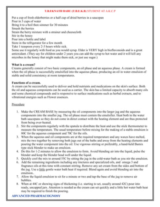 T.B.EKNATH BABU (T.B.E.K.B) STUDENT AT A.K.C.P 
Put a cup of fresh elderberries or a half cup of dried berries in a saucepan 
Pour in 3 cups of water 
Bring it to a boil then simmer for 30 minutes 
Smash the berries 
Strain the berry mixture with a strainer and cheesecloth 
Stir in the honey 
Pour into a bottle and label 
Store in the refrigerator for a few month 
Take 1 teaspoon every 2-3 hours while sick. 
Some use it regularly with food as you would syrup. Elder is VERY high in bioflavonoids and is a great 
antioxidant. (They say for children under 2 years you can add the syrup to hot water and it will kill any 
microbes in the honey that might make them sick, or just use sugar.) 
What is a cream? 
Creams generally consist of two basic components, an oil phase and an aqueous phase. A cream is formed 
when the oil phase is successfully emulsified into the aqueous phase, producing an oil in water emulsion of 
stable and solid consistency at room temperatures. 
Functions of a cream. 
A cream can be successfully used to deliver and hold nutrients and medications on the skin's surface. Both 
the oil and aqueous components can be used as a carrier. The skin has a limited capacity to absorb many oils 
and some chemical compounds and is responsive to surface medications such as herbal extracts, and to 
vibrational energies such as Flower essences. 
Procedure 
1. Make the CREAM BASE by measuring the oil components into the larger jug and the aqueous 
components into the smaller jug. The oil phase must contain the emulsifier. Heat both in the water 
bath saucepans so they do not come in direct contact with the heating element and are thus protected 
from being over-heated. 
2. Stir the components regularly with the spatula to distribute the heat and use the stick thermometer to 
measure the temperature. The usual temperature before mixing for the making of a stable emulsion is 
80C for the aqueous component and 70C for the oils. 
3. When the aqueous and oil components are at the required temperature and any waxes have melted, 
mix the two together by removing both jugs out of the baths and away from the heating elements and 
pouring the water component into the oil. Use vigorous stirring or preferably, a hand-held Bamix 
type stick blender to make an emulsion. 
4. Do this for 1-2 minutes to allow the emulsion to form. Avoid blending air into the liquid, pulse the 
blender and keep the blender head well under the liquid. 
5. Quickly cool the mix to around 55C by sitting the jug in the cold-water bath as you stir the emulsion. 
6. Add the remaining ingredients including any tinctures and specialized oils, and omega 3 and 
fragrance oils at this time with constant stirring. Remove any set cream from the sides and bottom of 
the jug. Use a little gentle water bath heat if required. Blend again and avoid blending air into the 
emulsion.. 
7. Allow the liquid emulsion to sit for a minute or two and tap the base of the jug to remove air 
bubbles. 
8. When at 44C or showing signs of thickening (i.e. starting to set, usually around 42C) pour into 
ready, uncapped jars. Attention is needed as the cream can set quickly and a little hot water bath heat 
may be required to finish the pouring. 
ADVANCED PHARMACOGNOSY 
 