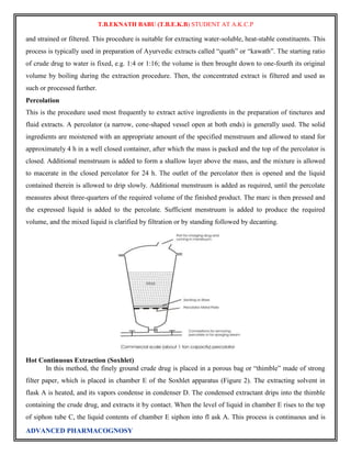 T.B.EKNATH BABU (T.B.E.K.B) STUDENT AT A.K.C.P 
and strained or filtered. This procedure is suitable for extracting water-soluble, heat-stable constituents. This 
process is typically used in preparation of Ayurvedic extracts called “quath” or “kawath”. The starting ratio 
of crude drug to water is fixed, e.g. 1:4 or 1:16; the volume is then brought down to one-fourth its original 
volume by boiling during the extraction procedure. Then, the concentrated extract is filtered and used as 
such or processed further. 
Percolation 
This is the procedure used most frequently to extract active ingredients in the preparation of tinctures and 
fluid extracts. A percolator (a narrow, cone-shaped vessel open at both ends) is generally used. The solid 
ingredients are moistened with an appropriate amount of the specified menstruum and allowed to stand for 
approximately 4 h in a well closed container, after which the mass is packed and the top of the percolator is 
closed. Additional menstruum is added to form a shallow layer above the mass, and the mixture is allowed 
to macerate in the closed percolator for 24 h. The outlet of the percolator then is opened and the liquid 
contained therein is allowed to drip slowly. Additional menstruum is added as required, until the percolate 
measures about three-quarters of the required volume of the finished product. The marc is then pressed and 
the expressed liquid is added to the percolate. Sufficient menstruum is added to produce the required 
volume, and the mixed liquid is clarified by filtration or by standing followed by decanting. 
Hot Continuous Extraction (Soxhlet) 
In this method, the finely ground crude drug is placed in a porous bag or “thimble” made of strong 
filter paper, which is placed in chamber E of the Soxhlet apparatus (Figure 2). The extracting solvent in 
flask A is heated, and its vapors condense in condenser D. The condensed extractant drips into the thimble 
containing the crude drug, and extracts it by contact. When the level of liquid in chamber E rises to the top 
of siphon tube C, the liquid contents of chamber E siphon into fl ask A. This process is continuous and is 
ADVANCED PHARMACOGNOSY 
 